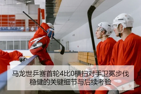 马龙世乒赛首轮4比0横扫对手卫冕步伐稳健的关键细节与后续考验